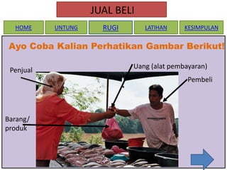 JUAL BELI
HOME

UNTUNG

RUGI

LATIHAN

KESIMPULAN

Ayo Coba Kalian Perhatikan Gambar Berikut!
Penjual

Uang (alat pembayaran)
Pembeli

Barang/
produk

 