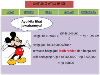 UNTUNG ATAU RUGI!
HOME

UNTUNG

RUGI

LATIHAN

KESIMPULAN

Ayo kita lihat
jawabannya!
Harga beli1 buku =

RP 48 . 000 ; 00

Rp 4 . 000 ; 00

12

Harga jual Rp 3.500;00/buah
Ternyata harga jual lebih rendah dari harga beli
Jadi pedagang rugi = Rp 4000;00 – Rp 3.500;00
= Rp 500;00

 