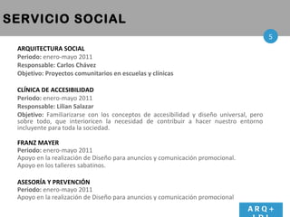 SERVICIO SOCIAL ARQUITECTURA SOCIAL  Periodo:  enero-mayo 2011 Responsable: Carlos Chávez Objetivo: Proyectos comunitarios en escuelas y clínicas CLÍNICA DE ACCESIBILIDAD  Periodo:  enero-mayo 2011 Responsable: Lilian Salazar Objetivo:  Familiarizarse con los conceptos de  accesibilidad y diseño universal ,  pero sobre todo, que   interioricen la necesidad de contribuir a hacer nuestro entorno incluyente para toda la sociedad. FRANZ MAYER Periodo:  enero-mayo 2011   Apoyo en la realizaci ón de  Diseño  para anuncios y comunicación promocional. Apoyo en los talleres sabatinos. ASESORÍA Y PREVENCIÓN  Periodo:  enero-mayo 2011   Apoyo en la realizaci ón de  Diseño  para anuncios y comunicación promocional ARQ+ LDI 5 