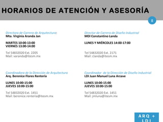 Directora de Carrera de Arquitectura : Mta. Virginia Aranda Jan MARTES 10:00-13:00 VIERNES 13:00-14:00 Tel 54832020 Ext. 2205 Mail: varanda@itesm.mx Coordinadora de la Dirección de Arquitectura Arq. Berenice Flores Rentería LUNES 10:00-15:00 JUEVES 10:00-15:00  Tel 54832020 Ext. 1451 Mail: berenice.renteria@itesm.mx HORARIOS DE ATENCIÓN Y ASESORÍA Director de Carrera de Diseño Industrial MDI Constantino Landa LUNES Y MI ÉRCOLES  14:00-17:00 Tel 54832020 Ext. 2171 Mail: clanda@itesm.mx Coordinador  de la Dirección de Diseño Industrial LDI Juan Manuel Luna Arzave LUNES 10:00-15:00 JUEVES 10:00-15:00  Tel 54832020 Ext. 1451 Mail: jmluna@itesm.mx ARQ + LDI 8 
