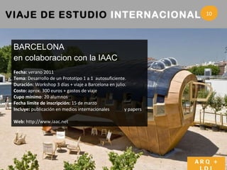 VIAJE DE ESTUDIO  INTERNACIONALES 3 BARCELONA en colaboracion con la IAAC Fecha:  verano 2011 Tema:  Desarrollo de un Prototipo 1 a 1  autosuficiente. Duración:  Workshop 3 días + viaje a Barcelona en julio. Costo:  aprox. 300 euros + gastos de viaje Cupo mínimo : 20 alumnos  Fecha límite de inscripción:  15 de marzo Incluye:  publicación en medios internacionales  y papers Web:  http://www.iaac.net ARQ + LDI 10 