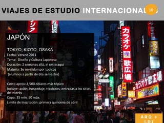 VIAJES DE ESTUDIO  INTERNACIONALES   3 ARQ + LDI JAPÓN TOKYO, KIOTO, OSAKA Fecha: Verano 2011  Tema:  Diseño y Cultura Japonesa Duraci ón: 2 semanas allá, el resto aqui Materia: Se revalidan por topicos (alumnos a partir de 6to semestre) Costo aprox: 4,500 d ólares más tópico  Incluye: avi ón, hospedaje, traslados, entradas a los sitios de interés Cupo: 35 min. 50 m áx.  Limite de Inscripción: primera quincena de abril   10 