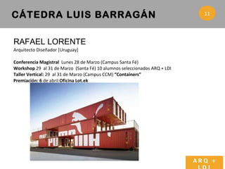 RAFAEL LORENTE  Arquitecto Diseñador [Uruguay]  Conferencia Magistral  Lunes 28 de Marzo (Campus Santa Fé) Workshop  29  al 31 de Marzo  (Santa Fé) 10 alumnos seleccionados ARQ + LDI Taller Vertical:  29  al 31 de Marzo (Campus CCM)  “Containers”  Premiación: 6  de abril  Oficina Lot.ek  CÁTEDRA LUIS BARRAGÁN ARQ + LDI 11 