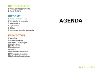 INTRODUCCIÓN:  1 Objetivo del departamento  2 Nueva Rectoria INFORME: 3 Nuevos Colaboradores  4 Vinculación de proyectos  5 Servicio Social 6 Reglamento 7 ECOAS 8 Horarios de Atención y Asesoria PROYECTOS: 9 Workshop 10 Viajes ARQ + LDI  11 Cátedra Luis Barragán 12 Hiperentrega 13 Asociaciones 14 Talleres 15 Intercambio académico 16 Vinculación de carreras 17 Calendario de Actividades ARQ + LDI AGENDA 