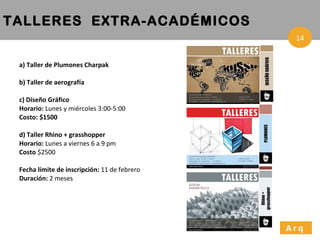 a) Taller de Plumones Charpak b) Taller de aerografía c) Diseño Gráfico Horario:  Lunes y miércoles 3:00-5:00  Costo: $1500 d) Taller Rhino + grasshopper Horario:  Lunes a viernes 6 a 9 pm Costo  $2500 Fecha límite de inscripción:  11 de febrero Duración:  2 meses TALLERES  EXTRA-ACADÉMICOS Arq 14 