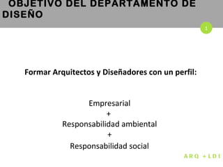 Formar Arquitectos y Diseñadores con un perfil: Empresarial  +  Responsabilidad ambiental  +  Responsabilidad social   OBJETIVO DEL DEPARTAMENTO DE DISEÑO 1 ARQ + LDI 