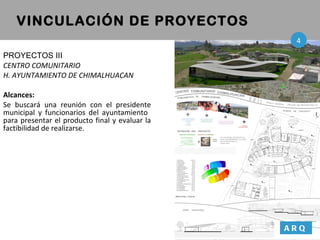PROYECTOS III CENTRO COMUNITARIO  H. AYUNTAMIENTO DE CHIMALHUACAN Alcances: Se buscará una reunión con el presidente municipal y funcionarios del ayuntamiento  para presentar el producto final y evaluar la factibilidad de realizarse. VINCULACIÓN DE PROYECTOS ARQ 4 