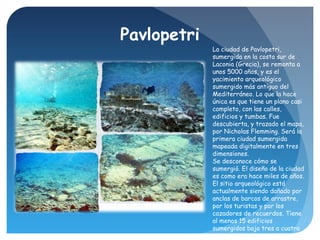 Pavlopetri
La ciudad de Pavlopetri,
sumergida en la costa sur de
Laconia (Grecia), se remonta a
unos 5000 años, y es el
ya...