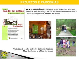 PROJETOS E PARCERIAS

                MUNDOS EM DIÁLOGO - Projeto de parceria com a Biblioteca
                Municipal José Saramago, Escola Secundária Romeu Correia e o
                Centro de Interpretação da Mata dos Medos




Visita do pré-escolar ao Centro de Interpretação da
              Mata dos Medos e à Mata dos Medos
 