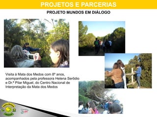 PROJETOS E PARCERIAS
                        PROJETO MUNDOS EM DIÁLOGO




Visita à Mata dos Medos com 8º anos,
acompanhados pela professora Helena Serôdio
e Dr.ª Pilar Miguel, do Centro Nacional de
Interpretação da Mata dos Medos
 