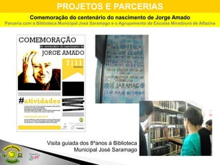 PROJETOS E PARCERIAS
           Comemoração do centenário do nascimento de Jorge Amado
Parceria com a Biblioteca Municipal José Saramago e o Agrupamento de Escolas Miradouro de Alfazina




                   Visita guiada dos 8ºanos à Biblioteca
                               Municipal José Saramago
 