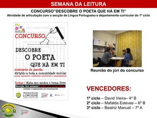 SEMANA DA LEITURA
                CONCURSO”DESCOBRE O POETA QUE HÁ EM TI”
Atividade de articulação com a secção de Língua Portuguesa e departamento curricular do 1º ciclo




                                                        Reunião do júri do concurso




                                                     1º ciclo – David Vieira– 4º B
                                                     2º ciclo – Mafalda Esteves – 6º B
                                                     3º ciclo – Beatriz Manuel – 7º A
 
