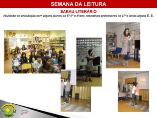 SEMANA DA LEITURA
                                         SARAU LITERÁRIO
Atividade de articulação com alguns alunos do 5º,6º e 8ºano, respetivos professores de LP e ainda alguns E. E.
 