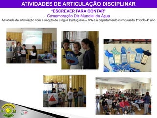 ATIVIDADES DE ARTICULAÇÃO DISCIPLINAR
                                  “ESCREVER PARA CONTAR”
                                Comemoração Dia Mundial da Água
Atividade de articulação com a secção de Língua Portuguesa – 6ºA e o departamento curricular do 1º ciclo 4º ano
 