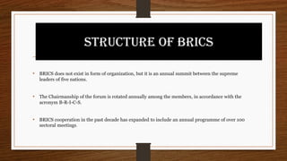 STRUCTURE OF BRICS
• BRICS does not exist in form of organization, but it is an annual summit between the supreme
leaders of five nations.
• The Chairmanship of the forum is rotated annually among the members, in accordance with the
acronym B-R-I-C-S.
• BRICS cooperation in the past decade has expanded to include an annual programme of over 100
sectoral meetings.
 