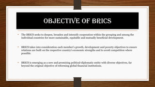 OBJECTIVE OF BRICS
• The BRICS seeks to deepen, broaden and intensify cooperation within the grouping and among the
individual countries for more sustainable, equitable and mutually beneficial development.
• BRICS takes into consideration each member’s growth, development and poverty objectives to ensure
relations are built on the respective country’s economic strengths and to avoid competition where
possible.
• BRICS is emerging as a new and promising political-diplomatic entity with diverse objectives, far
beyond the original objective of reforming global financial institutions.
 
