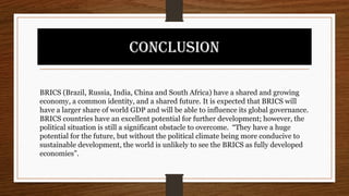 CONCLUSION
BRICS (Brazil, Russia, India, China and South Africa) have a shared and growing
economy, a common identity, and a shared future. It is expected that BRICS will
have a larger share of world GDP and will be able to influence its global governance.
BRICS countries have an excellent potential for further development; however, the
political situation is still a significant obstacle to overcome. “They have a huge
potential for the future, but without the political climate being more conducive to
sustainable development, the world is unlikely to see the BRICS as fully developed
economies”.
 