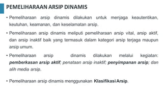 PEMELIHARAAN ARSIP DINAMIS
• Pemeliharaan arsip dinamis dilakukan untuk menjaga keautentikan,
keutuhan, keamanan, dan keselamatan arsip.
• Pemeliharaan arsip dinamis meliputi pemeliharaan arsip vital, arsip aktif,
dan arsip inaktif baik yang termasuk dalam kategori arsip terjaga maupun
arsip umum.
• Pemeliharaan arsip dinamis dilakukan melalui kegiatan:
pemberkasan arsip aktif; penataan arsip inaktif; penyimpanan arsip; dan
alih media arsip.
• Pemeliharaan arsip dinamis menggunakan KlasifikasiArsip.
 