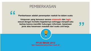 PEMBERKASAN
“ Pemberkasan adalah penempatan naskah ke dalam suatu
himpunan yang tersusun secara sistematis dan logis
sesuai dengan konteks kegiatannya sehingga menjadi satu
berkas karena memiliki hubungan informasi, kesamaan
jenis atau kesamaan masalah dari suatu unit kerja.
PP 28 T
AHUN 2012
Bab I Ketentuan Umum Pasal 1 butir 32
 