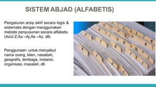 SISTEM ABJAD (ALFABETIS)
Pengaturan arsip aktif secara logis &
sistematis dengan menggunakan
metode penyusunan secara alfabetis
(As/d Z;Aa –Aj,Ak –Az, dll)
Penggunaan: untuk menyebut
nama orang, klien, nasabah,
geografis, lembaga, instansi,
organisasi, masalah, dll.
 