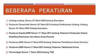 BEBERAPA PERATURAN
1) Undang-undang Nomor 43 Tahun 2009 tentang Kearsipan;
2) Peraturan Pemerintah Nomor 28 Tahun2012 tentang Pelaksanaan Undang Undang
Nomor 43 Tahun 2009 Tentang Kearsipan;
3) Peraturan Kepala ANRI Nomor 17 Tahun2011 tentang Pedoman Pembuatan Sistem
Klasifikasi Keamanan dan Akses Arsip Dinamis
4) Peraturan ANRI Nomor 9 Tahun2018 tentang Pedoman Pemeliharan Arsip Dinamis;
5) Peraturan ANRI Nomor 5 Tahun2021 tentang Pedoman TataNaskah Dinas.
6) Permendagri Nomor 1 Tahun 2023 tentang TND
 