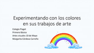 Experimentando con los colores
en sus trabajos de arte
Colegio Piaget
Primero Básico
Artes visuales 10 de Mayo
Margarita Córdova Carreño
 