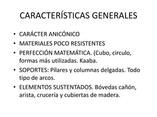 CARACTERÍSTICAS GENERALES
• CARÁCTER ANICÓNICO
• MATERIALES POCO RESISTENTES
• PERFECCIÓN MATEMÁTICA. (Cubo, circulo,
formas más utilizadas. Kaaba.
• SOPORTES: Pilares y columnas delgadas. Todo
tipo de arcos.
• ELEMENTOS SUSTENTADOS. Bóvedas cañón,
arista, crucería y cubiertas de madera.
 