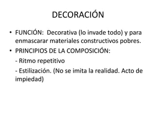 DECORACIÓN
• FUNCIÓN: Decorativa (lo invade todo) y para
enmascarar materiales constructivos pobres.
• PRINCIPIOS DE LA COMPOSICIÓN:
- Ritmo repetitivo
- Estilización. (No se imita la realidad. Acto de
impiedad)
 