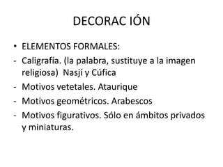 DECORAC IÓN
• ELEMENTOS FORMALES:
- Caligrafía. (la palabra, sustituye a la imagen
religiosa) Nasjí y Cúfica
- Motivos vetetales. Ataurique
- Motivos geométricos. Arabescos
- Motivos figurativos. Sólo en ámbitos privados
y miniaturas.
 
