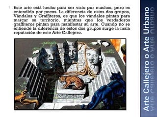 Este arte está hecho para ser visto por muchos, pero es
entendido por pocos. La diferencia de estos dos grupos,
Vándalos y Graffiteros, es que los vándalos pintan para
marcar su territorio, mientras que los verdaderos
graffiteros pintan para manifestar su arte. Cuando no se
entiende la diferencia de estos dos grupos surge la mala
reputación de este Arte Callejero.
 