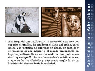  A lo largo del desarrollo social, a través del tiempo y del
espacio, el graffiti, ha estado en el alma del artista, en el
deseo y la tentativa de expresar en líneas, en dibujos y
en palabras su ser interior y el mundo circundante en
lugares públicos. Es en este sentido en que podríamos
decir, que el graffiti ha estado en todas las civilizaciones,
y que se ha manifestado y expresado según la etapa
histórica del desarrollo de la sociedad.
 