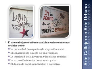  El arte callejero o urbano combina varios elementos
sociales como:
 La necesidad de espacios de expresión social.
 El señalamiento directo de una realidad.
 La inquietud de la juventud y las clases sociales.
 La expresión interior de su sentir y vivir.
 El deseo de cambio individual o colectivo.
 