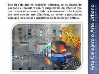  Este tipo de arte no reconoce fronteras, se ha extendido
por todo el mundo y con el surgimiento de Internet que
nos brinda el acceso a toda la información relacionada
con este tipo de arte (Graffitis), así como la posibilidad
para que los artistas o graffiteros se comuniquen entre sí.
 