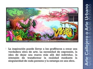  La inspiración puede llevar a los graffiteros a crear una
verdadera obra de arte. La necesidad de expresión, la
idea de dejar una marca más allá del individuo, la
intensión de transformar la realidad mediante la
singularidad de cada persona y la estampa en una obra.
 