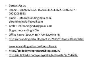 • Contact Us at
• Phone: - 08097027355, 09224335234, 022- 64468587,
  09222086563
• Email: - info@ebrandingindia.com,
  ebrandingindia@gmail.com
• Gtalk :- ebrandingindia@gmail.com
• Skype: - ebrandingINDIA
• Office hours- 10 A.M to 7 P.M MON to FRI
• http://ebrandingindia.blogspot.in/2013/01/consultancy.html

  www.ebrandingindia.com/consultancy
• http://guide2entrepreneurs.blogspot.in/
• http://in.linkedin.com/pub/prakash-bhosale/7/754/a9a
 