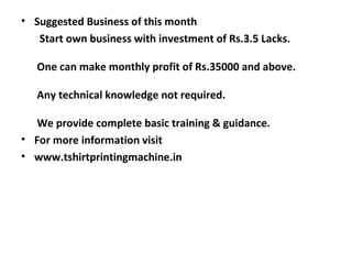 • Suggested Business of this month
   Start own business with investment of Rs.3.5 Lacks.

   One can make monthly profit of Rs.35000 and above.

   Any technical knowledge not required.

  We provide complete basic training & guidance.
• For more information visit
• www.tshirtprintingmachine.in
 