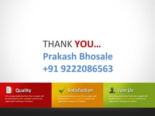 THANK YOU…
                                              Prakash Bhosale
                                              +91 9222086563
            Quality                                            Satisfaction                                      Join Us
It is a long established fact that a reader will   It is a long established fact that a reader will   It is a long established fact that a reader will
be distracted by the readable content of a         be distracted by the readable content of a         be distracted by the readable content of a
page when looking at its layout.                   page when looking at its layout.                   page when looking at its layout.
 