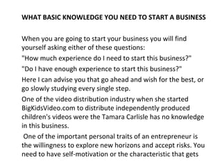 WHAT BASIC KNOWLEDGE YOU NEED TO START A BUSINESS

When you are going to start your business you will find
yourself asking either of these questions:
"How much experience do I need to start this business?"
"Do I have enough experience to start this business?"
Here I can advise you that go ahead and wish for the best, or
go slowly studying every single step.
One of the video distribution industry when she started
BigKidsVideo.com to distribute independently produced
children's videos were the Tamara Carlisle has no knowledge
in this business.
 One of the important personal traits of an entrepreneur is
the willingness to explore new horizons and accept risks. You
need to have self-motivation or the characteristic that gets
 