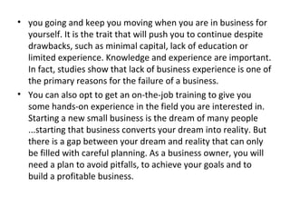 • you going and keep you moving when you are in business for
  yourself. It is the trait that will push you to continue despite
  drawbacks, such as minimal capital, lack of education or
  limited experience. Knowledge and experience are important.
  In fact, studies show that lack of business experience is one of
  the primary reasons for the failure of a business.
• You can also opt to get an on-the-job training to give you
  some hands-on experience in the field you are interested in.
  Starting a new small business is the dream of many people
  ...starting that business converts your dream into reality. But
  there is a gap between your dream and reality that can only
  be filled with careful planning. As a business owner, you will
  need a plan to avoid pitfalls, to achieve your goals and to
  build a profitable business.
 