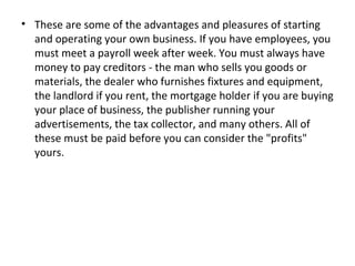 • These are some of the advantages and pleasures of starting
  and operating your own business. If you have employees, you
  must meet a payroll week after week. You must always have
  money to pay creditors - the man who sells you goods or
  materials, the dealer who furnishes fixtures and equipment,
  the landlord if you rent, the mortgage holder if you are buying
  your place of business, the publisher running your
  advertisements, the tax collector, and many others. All of
  these must be paid before you can consider the "profits"
  yours.
 