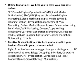 • Online Marketing: - We help you to grow your business
  online.
  SEO(Search Engine Optimization),SMO(Social Media
  Optimization) SMO/PPC (Pay per click -Search Engine
  Marketing ),Video marketing ,Digital Media buying &
  Planning, Online PR/reputation management ,Viral
  Marketing ,Online Market Research, Web Banner advertising,
  Email Mass/bulk Marketing, Content/copy Writing,
  Prospective Customer Generation Marketing(CPL-cost per
  lead ),Database Sourcing Consultancy , online marketing
  Outsourcing to India.
• Creative & visualization; - We help you to visualize your
  business/brand in your customers mind.
  Right from business name suggestion, your visiting card to TV
  commercial ad Web & logo Designing, E-Mailers, Corporate
  Presentation, PPT Presentation, Corporate & Ad Films,
  Product Demos,3d walkthrough /Animation,.
 