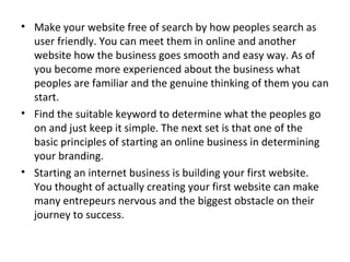 • Make your website free of search by how peoples search as
  user friendly. You can meet them in online and another
  website how the business goes smooth and easy way. As of
  you become more experienced about the business what
  peoples are familiar and the genuine thinking of them you can
  start.
• Find the suitable keyword to determine what the peoples go
  on and just keep it simple. The next set is that one of the
  basic principles of starting an online business in determining
  your branding.
• Starting an internet business is building your first website.
  You thought of actually creating your first website can make
  many entrepeurs nervous and the biggest obstacle on their
  journey to success.
 