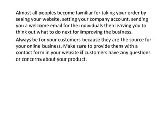 Almost all peoples become familiar for taking your order by
seeing your website, setting your company account, sending
you a welcome email for the individuals then leaving you to
think out what to do next for improving the business.
Always be for your customers because they are the source for
your online business. Make sure to provide them with a
contact form in your website if customers have any questions
or concerns about your product.
 
