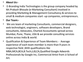 • About Us:-
• E-Branding India Technologies is the group company headed by
  Mr.Prakash Bhosale (e-Marketing Consultant) involved in
  providing Marketing & Management Consultancy & services to
  small & medium companies start -up companies, entrepreneurs.
• Our Team:-
• We are team of marketing Consultants, commercial designers,
  web technologist, engineers, software developers, Brand
  consultants, Advocates, Charted Accountants spread across
  Mumbai, Pune, Thane, USA & we provide consulting services
  online across India & world.
• Qualification & Experience of Team Members: - Average
  experience of each team member is more than 9 years in
  respective field ,With qualifications like
  MBA,MCA,BCA,B.Tech,LLB,CA,Qualified Google Adwords
  Professionals by Google Inc, Commercial Artist from JJ School of
  Art.
 