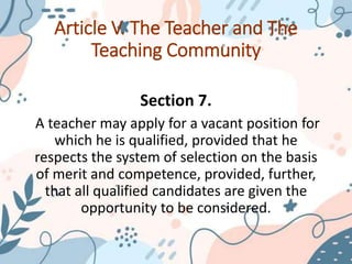 Article V. The Teacher and The
Teaching Community
Section 7.
A teacher may apply for a vacant position for
which he is qualified, provided that he
respects the system of selection on the basis
of merit and competence, provided, further,
that all qualified candidates are given the
opportunity to be considered.
 