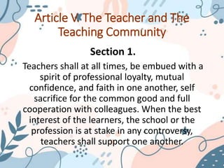 Article V. The Teacher and The
Teaching Community
Section 1.
Teachers shall at all times, be embued with a
spirit of professional loyalty, mutual
confidence, and faith in one another, self
sacrifice for the common good and full
cooperation with colleagues. When the best
interest of the learners, the school or the
profession is at stake in any controversy,
teachers shall support one another.
 