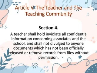 Article V. The Teacher and The
Teaching Community
Section 4.
A teacher shall hold inviolate all confidential
information concerning associates and the
school, and shall not divulged to anyone
documents which has not been officially
released or remove records from files without
permission.
 