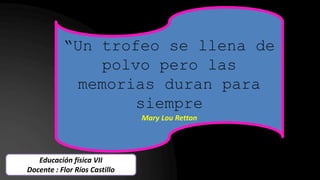 “Un trofeo se llena de
polvo pero las
memorias duran para
siempre
Mary Lou Retton
Educación física VII
Docente : Flor Ríos Castillo
 
