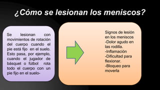 ¿Cómo se lesionan los meniscos?
Se lesionan con
movimientos de rotación
del cuerpo cuando el
pie está fijo en el suelo.
Esto pasa, por ejemplo,
cuando el jugador de
básquet o fútbol rota
todo el cuerpo con un
pie fijo en el suelo-
Signos de lesión
en los meniscos
-Dolor agudo en
las rodilla.
-Inflamación
-Dificultad para
flexionar.
-Bloqueo para
moverla
 