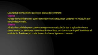 La amplitud de movimiento puede ser alcanzada de manera:
•Activa:
•Grado de movilidad que se puede conseguir en una articulación utilizando los músculos que
hay alrededor de ella.
•Pasiva:
•Grado de movilidad que se puede conseguir en una articulación tras la aplicación de una
fuerza externa. Al ejecutarse se encontrará con un tope, una barrera que impedirá continuar el
movimiento. Puede ser por contacto con otro hueso, ligamento o músculo.
 